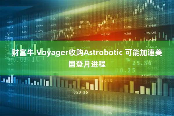 财富牛 Voyager收购Astrobotic 可能加速美国登月进程