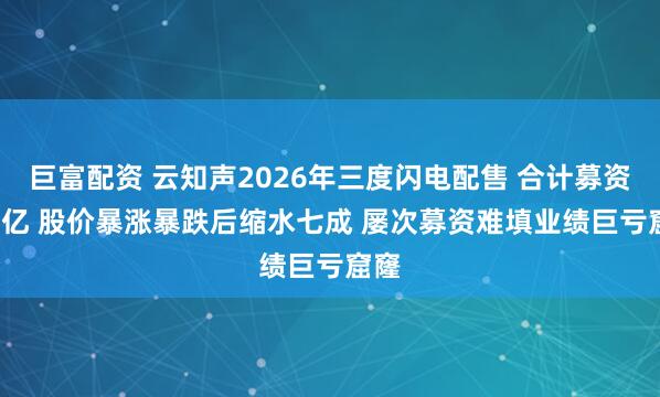 巨富配资 云知声2026年三度闪电配售 合计募资8.8亿 股价暴涨暴跌后缩水七成 屡次募资难填业绩巨亏窟窿