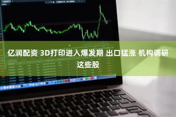 亿润配资 3D打印进入爆发期 出口猛涨 机构调研这些股