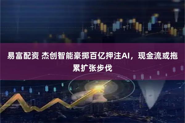 易富配资 杰创智能豪掷百亿押注AI，现金流或拖累扩张步伐