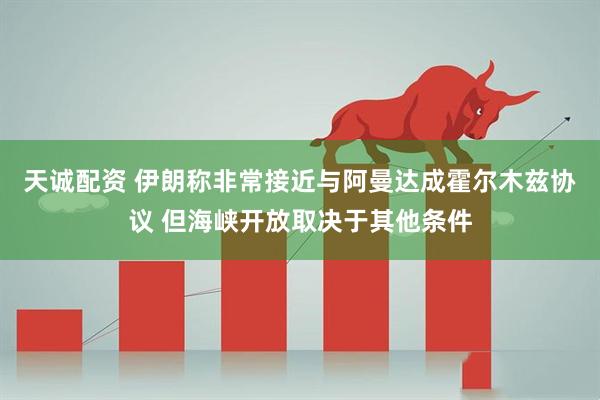 天诚配资 伊朗称非常接近与阿曼达成霍尔木兹协议 但海峡开放取决于其他条件