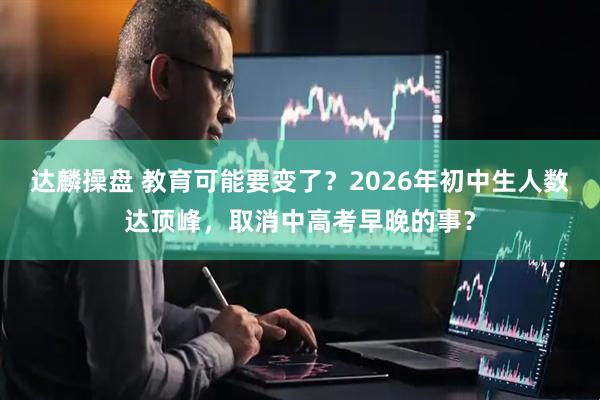 达麟操盘 教育可能要变了？2026年初中生人数达顶峰，取消中高考早晚的事？